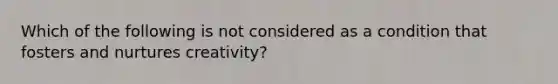 Which of the following is not considered as a condition that fosters and nurtures creativity?