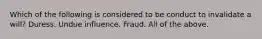 Which of the following is considered to be conduct to invalidate a will? Duress. Undue influence. Fraud. All of the above.