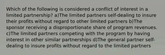 Which of the following is considered a conflict of interest in a limited partnership? a)The limited partners self-dealing to insure their profits without regard to other limited partners b)The sponsor receiving a disproportionate share of program revenues. c)The limited partners competing with the program by having interest in other similar partnerships d)The general partner self-dealing to insure profits without regard to the limited partners