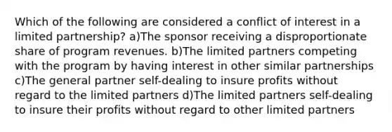 Which of the following are considered a conflict of interest in a limited partnership? a)The sponsor receiving a disproportionate share of program revenues. b)The limited partners competing with the program by having interest in other similar partnerships c)The general partner self-dealing to insure profits without regard to the limited partners d)The limited partners self-dealing to insure their profits without regard to other limited partners