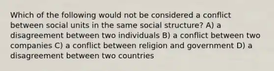 Which of the following would not be considered a conflict between social units in the same social structure? A) a disagreement between two individuals B) a conflict between two companies C) a conflict between religion and government D) a disagreement between two countries