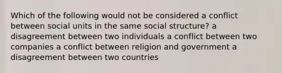 Which of the following would not be considered a conflict between social units in the same social structure? a disagreement between two individuals a conflict between two companies a conflict between religion and government a disagreement between two countries