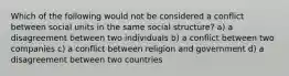 Which of the following would not be considered a conflict between social units in the same social structure? a) a disagreement between two individuals b) a conflict between two companies c) a conflict between religion and government d) a disagreement between two countries