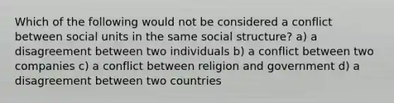 Which of the following would not be considered a conflict between social units in the same social structure? a) a disagreement between two individuals b) a conflict between two companies c) a conflict between religion and government d) a disagreement between two countries