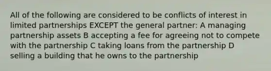 All of the following are considered to be conflicts of interest in limited partnerships EXCEPT the general partner: A managing partnership assets B accepting a fee for agreeing not to compete with the partnership C taking loans from the partnership D selling a building that he owns to the partnership