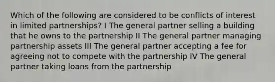 Which of the following are considered to be conflicts of interest in limited partnerships? I The general partner selling a building that he owns to the partnership II The general partner managing partnership assets III The general partner accepting a fee for agreeing not to compete with the partnership IV The general partner taking loans from the partnership