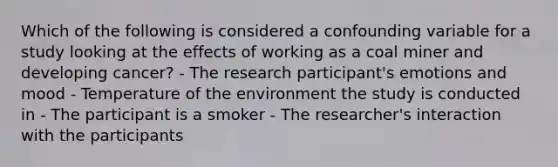 Which of the following is considered a confounding variable for a study looking at the effects of working as a coal miner and developing cancer? - The research participant's emotions and mood - Temperature of the environment the study is conducted in - The participant is a smoker - The researcher's interaction with the participants