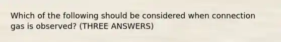 Which of the following should be considered when connection gas is observed? (THREE ANSWERS)