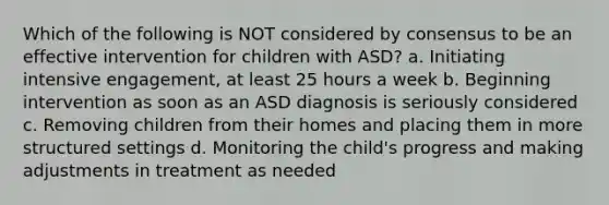 Which of the following is NOT considered by consensus to be an effective intervention for children with ASD? a. Initiating intensive engagement, at least 25 hours a week b. Beginning intervention as soon as an ASD diagnosis is seriously considered c. Removing children from their homes and placing them in more structured settings d. Monitoring the child's progress and making adjustments in treatment as needed