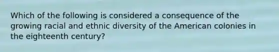 Which of the following is considered a consequence of the growing racial and ethnic diversity of the American colonies in the eighteenth century?