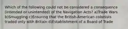 Which of the following could not be considered a consequence (intended or unintended) of the Navigation Acts? a)Trade Wars b)Smuggling c)Ensuring that the British-American colonists traded only with Britain d)Establishment of a Board of Trade