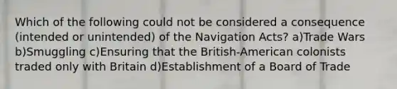 Which of the following could not be considered a consequence (intended or unintended) of the Navigation Acts? a)Trade Wars b)Smuggling c)Ensuring that the British-American colonists traded only with Britain d)Establishment of a Board of Trade