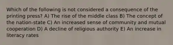 Which of the following is not considered a consequence of the printing press? A) The rise of the middle class B) The concept of the nation-state C) An increased sense of community and mutual cooperation D) A decline of religious authority E) An increase in literacy rates