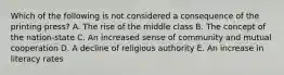 Which of the following is not considered a consequence of the printing press? A. The rise of the middle class B. The concept of the nation-state C. An increased sense of community and mutual cooperation D. A decline of religious authority E. An increase in literacy rates