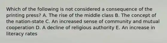 Which of the following is not considered a consequence of the printing press? A. The rise of the middle class B. The concept of the nation-state C. An increased sense of community and mutual cooperation D. A decline of religious authority E. An increase in literacy rates