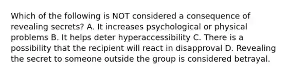 Which of the following is NOT considered a consequence of revealing secrets? A. It increases psychological or physical problems B. It helps deter hyperaccessibility C. There is a possibility that the recipient will react in disapproval D. Revealing the secret to someone outside the group is considered betrayal.