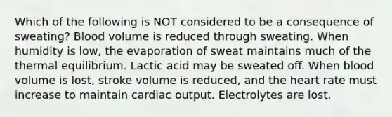 Which of the following is NOT considered to be a consequence of sweating? Blood volume is reduced through sweating. When humidity is low, the evaporation of sweat maintains much of the thermal equilibrium. Lactic acid may be sweated off. When blood volume is lost, stroke volume is reduced, and the heart rate must increase to maintain cardiac output. Electrolytes are lost.