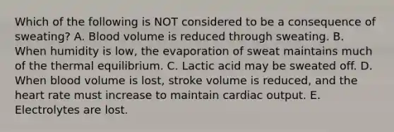 Which of the following is NOT considered to be a consequence of sweating? A. Blood volume is reduced through sweating. B. When humidity is low, the evaporation of sweat maintains much of the thermal equilibrium. C. Lactic acid may be sweated off. D. When blood volume is lost, stroke volume is reduced, and the heart rate must increase to maintain cardiac output. E. Electrolytes are lost.