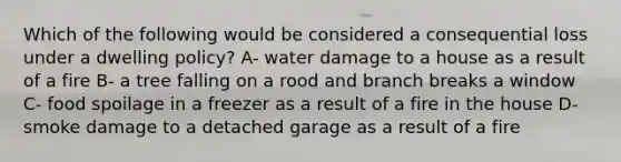 Which of the following would be considered a consequential loss under a dwelling policy? A- water damage to a house as a result of a fire B- a tree falling on a rood and branch breaks a window C- food spoilage in a freezer as a result of a fire in the house D- smoke damage to a detached garage as a result of a fire