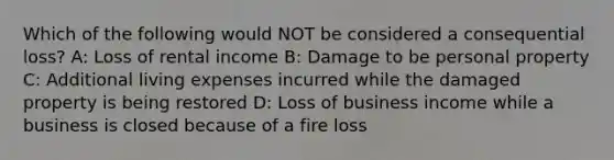 Which of the following would NOT be considered a consequential loss? A: Loss of rental income B: Damage to be personal property C: Additional living expenses incurred while the damaged property is being restored D: Loss of business income while a business is closed because of a fire loss