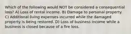 Which of the following would NOT be considered a consequential loss? A) Loss of rental income. B) Damage to personal property. C) Additional living expenses incurred while the damaged property is being restored. D) Loss of business income while a business is closed because of a fire loss.