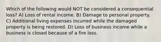 Which of the following would NOT be considered a consequential loss? A) Loss of rental income. B) Damage to personal property. C) Additional living expenses incurred while the damaged property is being restored. D) Loss of business income while a business is closed because of a fire loss.