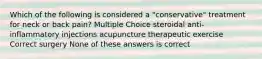 Which of the following is considered a "conservative" treatment for neck or back pain? Multiple Choice steroidal anti-inflammatory injections acupuncture therapeutic exercise Correct surgery None of these answers is correct