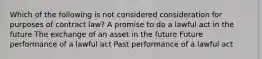 Which of the following is not considered consideration for purposes of contract law? A promise to do a lawful act in the future The exchange of an asset in the future Future performance of a lawful act Past performance of a lawful act