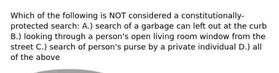 Which of the following is NOT considered a constitutionally-protected search: A.) search of a garbage can left out at the curb B.) looking through a person's open living room window from the street C.) search of person's purse by a private individual D.) all of the above