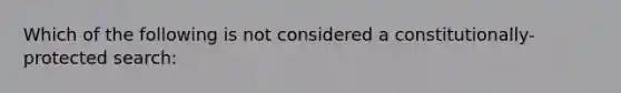 Which of the following is not considered a constitutionally-protected search: