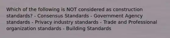 Which of the following is NOT considered as construction standards? - Consensus Standards - Government Agency standards - Privacy industry standards - Trade and Professional organization standards - Building Standards