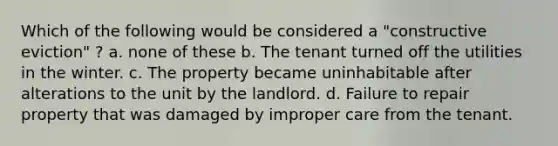 Which of the following would be considered a "constructive eviction" ? a. none of these b. The tenant turned off the utilities in the winter. c. The property became uninhabitable after alterations to the unit by the landlord. d. Failure to repair property that was damaged by improper care from the tenant.