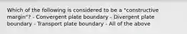 Which of the following is considered to be a "constructive margin"? - Convergent plate boundary - Divergent plate boundary - Transport plate boundary - All of the above