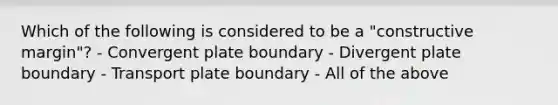 Which of the following is considered to be a "constructive margin"? - Convergent plate boundary - Divergent plate boundary - Transport plate boundary - All of the above