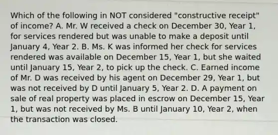 Which of the following in NOT considered "constructive receipt" of income? A. Mr. W received a check on December 30, Year 1, for services rendered but was unable to make a deposit until January 4, Year 2. B. Ms. K was informed her check for services rendered was available on December 15, Year 1, but she waited until January 15, Year 2, to pick up the check. C. Earned income of Mr. D was received by his agent on December 29, Year 1, but was not received by D until January 5, Year 2. D. A payment on sale of real property was placed in escrow on December 15, Year 1, but was not received by Ms. B until January 10, Year 2, when the transaction was closed.