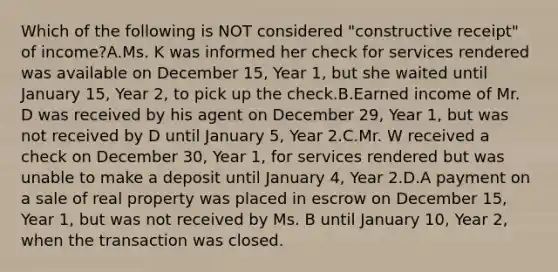 Which of the following is NOT considered "constructive receipt" of income?A.Ms. K was informed her check for services rendered was available on December 15, Year 1, but she waited until January 15, Year 2, to pick up the check.B.Earned income of Mr. D was received by his agent on December 29, Year 1, but was not received by D until January 5, Year 2.C.Mr. W received a check on December 30, Year 1, for services rendered but was unable to make a deposit until January 4, Year 2.D.A payment on a sale of real property was placed in escrow on December 15, Year 1, but was not received by Ms. B until January 10, Year 2, when the transaction was closed.