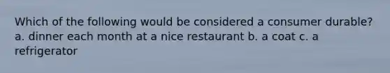 Which of the following would be considered a consumer durable? a. dinner each month at a nice restaurant b. a coat c. a refrigerator