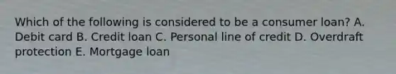 Which of the following is considered to be a consumer loan? A. Debit card B. Credit loan C. Personal line of credit D. Overdraft protection E. Mortgage loan