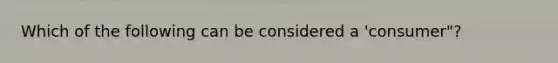 Which of the following can be considered a 'consumer"?