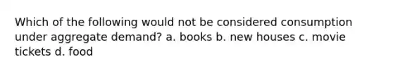 Which of the following would not be considered consumption under aggregate demand? a. books b. new houses c. movie tickets d. food