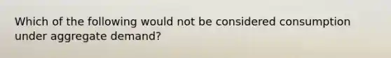 Which of the following would not be considered consumption under aggregate demand?