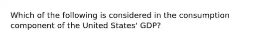 Which of the following is considered in the consumption component of the United States' GDP?