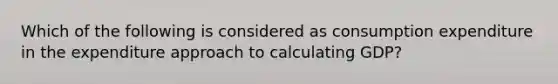 Which of the following is considered as consumption expenditure in the expenditure approach to calculating GDP?