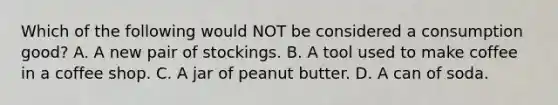 Which of the following would NOT be considered a consumption good? A. A new pair of stockings. B. A tool used to make coffee in a coffee shop. C. A jar of peanut butter. D. A can of soda.