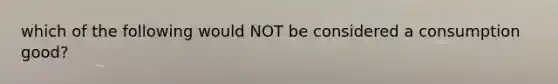 which of the following would NOT be considered a consumption good?