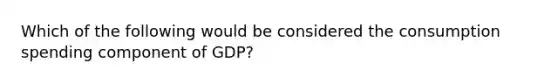 Which of the following would be considered the consumption spending component of GDP?