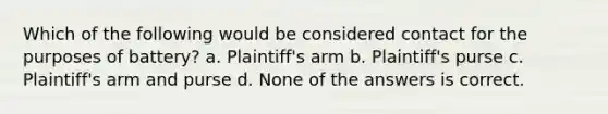 Which of the following would be considered contact for the purposes of battery? a. Plaintiff's arm b. Plaintiff's purse c. Plaintiff's arm and purse d. None of the answers is correct.