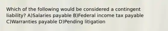 Which of the following would be considered a contingent liability? A)Salaries payable B)Federal income tax payable C)Warranties payable D)Pending litigation