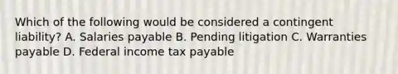 Which of the following would be considered a contingent liability? A. Salaries payable B. Pending litigation C. Warranties payable D. Federal income tax payable