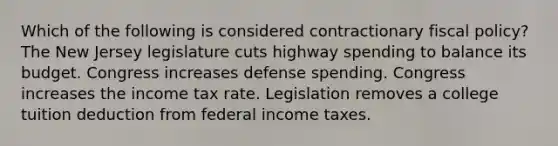 Which of the following is considered contractionary fiscal policy? The New Jersey legislature cuts highway spending to balance its budget. Congress increases defense spending. Congress increases the income tax rate. Legislation removes a college tuition deduction from federal income taxes.